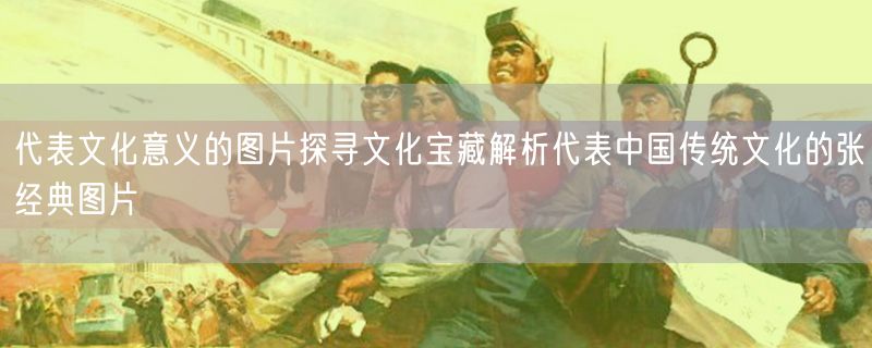 <strong>代表文化意义的图片探寻文化宝藏解析代表中国传统文化的张经典图片</strong>