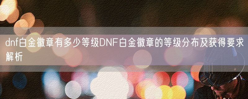 <strong>dnf白金徽章有多少等级DNF白金徽章的等级分布及获得要求解析</strong>