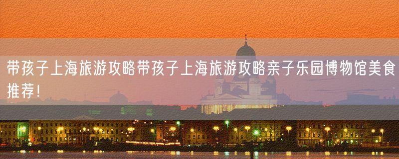 带孩子上海旅游攻略带孩子上海旅游攻略亲子乐园博物馆美食推荐！