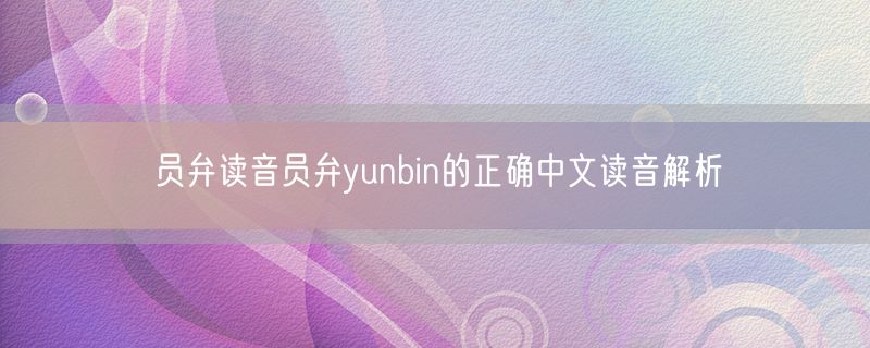员弁读音员弁yunbin的正确中文读音解析
