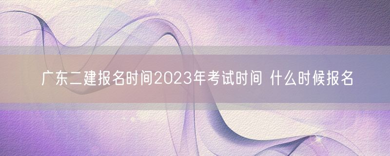 广东二建报名时间2023年考试时间 什么时候报名